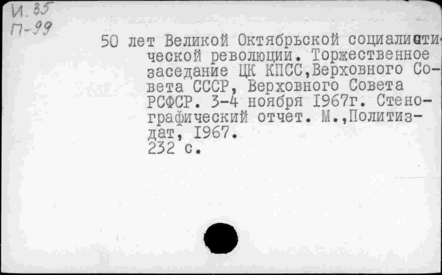 ﻿50 лет Великой Октябрьской социаливти ческой революции. Торжественное заседание ЦК КПСС»Верховного Совета СССР, Верховного Совета РСФСР. 5-4 ноября 1967г. Стенографический отчет. М.,Политиздат', 1967.
232 с.